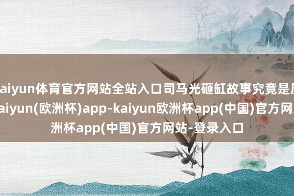 kaiyun体育官方网站全站入口司马光砸缸故事究竟是历史信得过-kaiyun(欧洲杯)app-kaiyun欧洲杯app(中国)官方网站-登录入口
