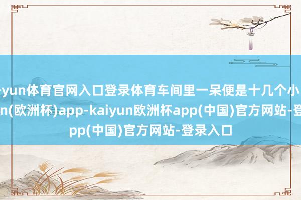 开yun体育官网入口登录体育车间里一呆便是十几个小时-kaiyun(欧洲杯)app-kaiyun欧洲杯app(中国)官方网站-登录入口