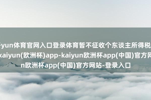 开yun体育官网入口登录体育暂不征收个东谈主所得税和企业所得税-kaiyun(欧洲杯)app-kaiyun欧洲杯app(中国)官方网站-登录入口