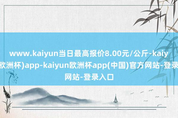 www.kaiyun当日最高报价8.00元/公斤-kaiyun(欧洲杯)app-kaiyun欧洲杯app(中国)官方网站-登录入口