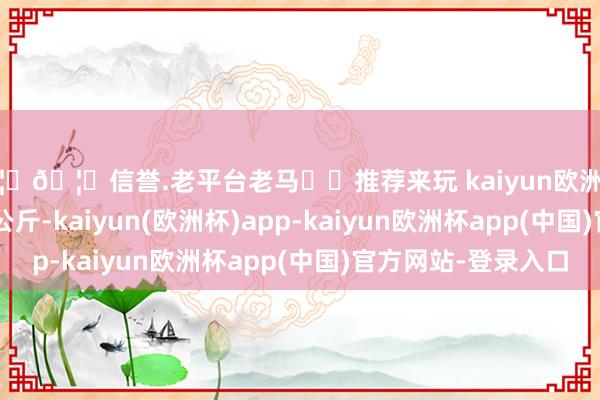 🦄🦄信誉.老平台老马✔️推荐来玩 kaiyun欧洲杯app进出12.60元/公斤-kaiyun(欧洲杯)app-kaiyun欧洲杯app(中国)官方网站-登录入口