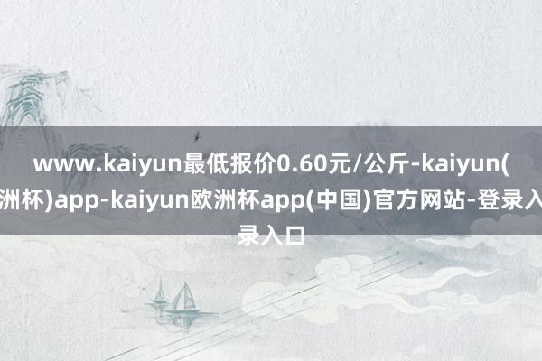 www.kaiyun最低报价0.60元/公斤-kaiyun(欧洲杯)app-kaiyun欧洲杯app(中国)官方网站-登录入口