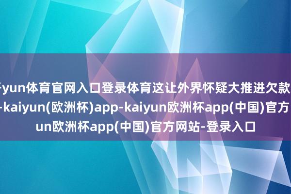 开yun体育官网入口登录体育这让外界怀疑大推进欠款和公司业务关系-kaiyun(欧洲杯)app-kaiyun欧洲杯app(中国)官方网站-登录入口