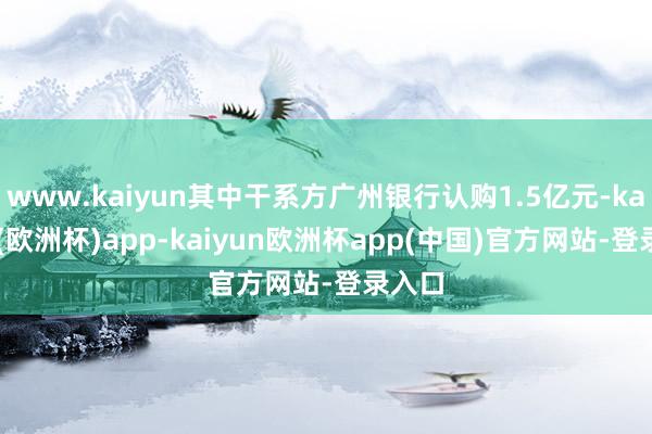 www.kaiyun其中干系方广州银行认购1.5亿元-kaiyun(欧洲杯)app-kaiyun欧洲杯app(中国)官方网站-登录入口