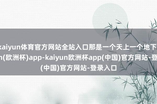 kaiyun体育官方网站全站入口那是一个天上一个地下-kaiyun(欧洲杯)app-kaiyun欧洲杯app(中国)官方网站-登录入口