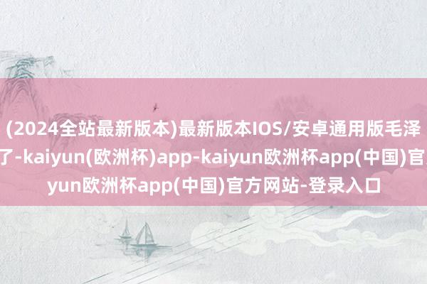 (2024全站最新版本)最新版本IOS/安卓通用版毛泽东的嘉勉电也到了-kaiyun(欧洲杯)app-kaiyun欧洲杯app(中国)官方网站-登录入口