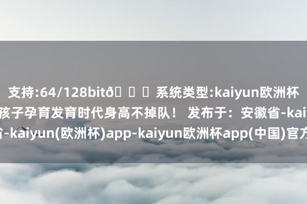 支持:64/128bit🍏系统类型:kaiyun欧洲杯appApp官方下载确保孩子孕育发育时代身高不掉队！ 发布于：安徽省-kaiyun(欧洲杯)app-kaiyun欧洲杯app(中国)官方网站-登录入口