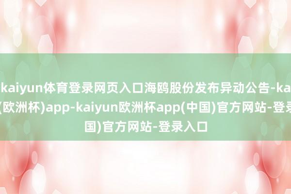 kaiyun体育登录网页入口海鸥股份发布异动公告-kaiyun(欧洲杯)app-kaiyun欧洲杯app(中国)官方网站-登录入口