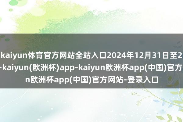 kaiyun体育官方网站全站入口2024年12月31日至2025年1月6日-kaiyun(欧洲杯)app-kaiyun欧洲杯app(中国)官方网站-登录入口