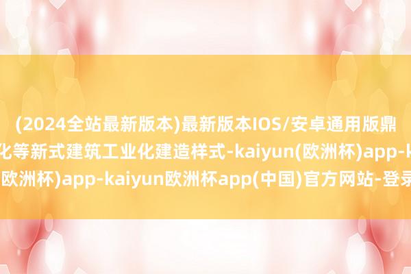 (2024全站最新版本)最新版本IOS/安卓通用版鼎力发展装置式、智能化等新式建筑工业化建造样式-kaiyun(欧洲杯)app-kaiyun欧洲杯app(中国)官方网站-登录入口