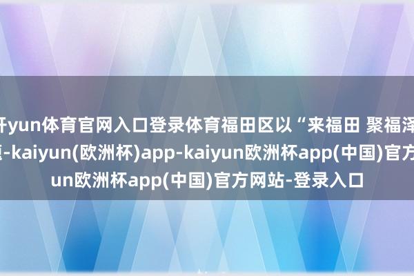 开yun体育官网入口登录体育福田区以“来福田 聚福泽 迎新春”为主题-kaiyun(欧洲杯)app-kaiyun欧洲杯app(中国)官方网站-登录入口