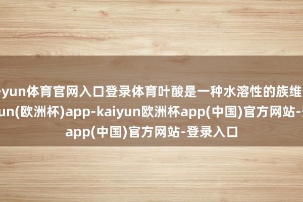 开yun体育官网入口登录体育叶酸是一种水溶性的族维生素-kaiyun(欧洲杯)app-kaiyun欧洲杯app(中国)官方网站-登录入口