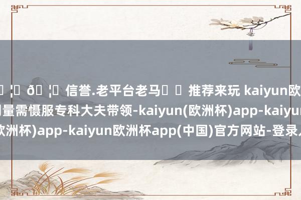 🦄🦄信誉.老平台老马✔️推荐来玩 kaiyun欧洲杯app具体用药剂量需慑服专科大夫带领-kaiyun(欧洲杯)app-kaiyun欧洲杯app(中国)官方网站-登录入口