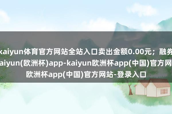 kaiyun体育官方网站全站入口卖出金额0.00元；融券余额0.00-kaiyun(欧洲杯)app-kaiyun欧洲杯app(中国)官方网站-登录入口