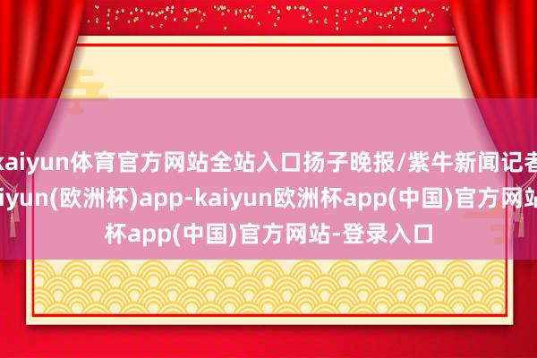 kaiyun体育官方网站全站入口扬子晚报/紫牛新闻记者了解到-kaiyun(欧洲杯)app-kaiyun欧洲杯app(中国)官方网站-登录入口