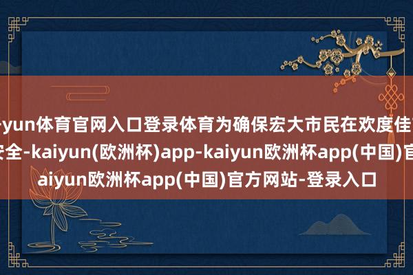 开yun体育官网入口登录体育为确保宏大市民在欢度佳节的同期不忘消防安全-kaiyun(欧洲杯)app-kaiyun欧洲杯app(中国)官方网站-登录入口