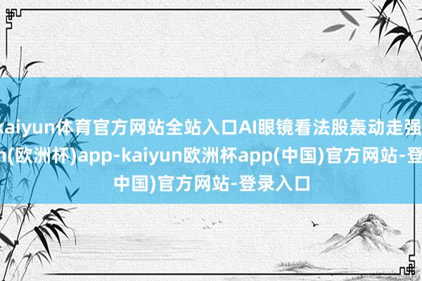 kaiyun体育官方网站全站入口AI眼镜看法股轰动走强-kaiyun(欧洲杯)app-kaiyun欧洲杯app(中国)官方网站-登录入口