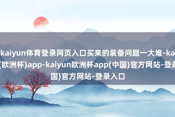 kaiyun体育登录网页入口买来的装备问题一大堆-kaiyun(欧洲杯)app-kaiyun欧洲杯app(中国)官方网站-登录入口