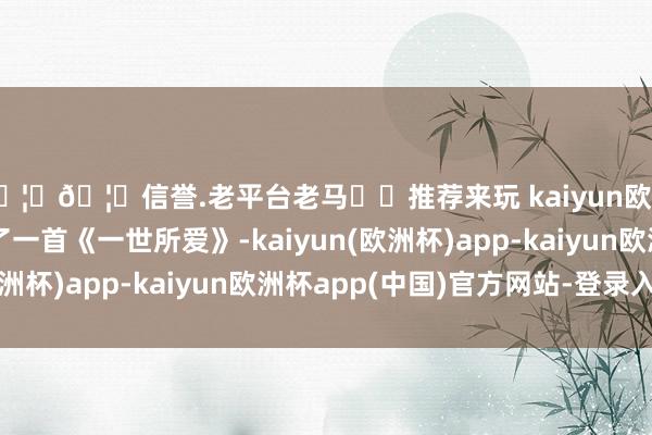 🦄🦄信誉.老平台老马✔️推荐来玩 kaiyun欧洲杯app董宇辉唱了一首《一世所爱》-kaiyun(欧洲杯)app-kaiyun欧洲杯app(中国)官方网站-登录入口