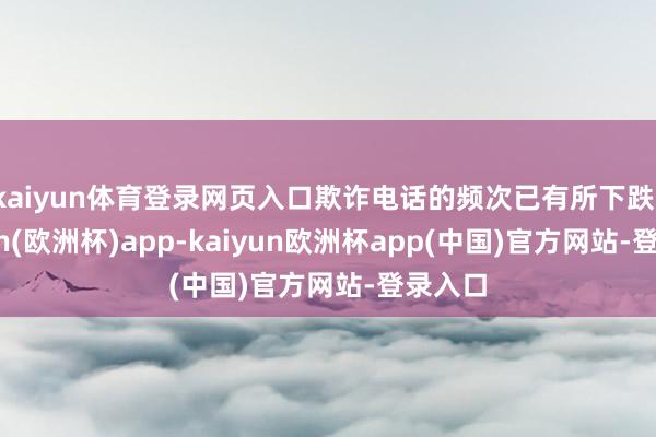 kaiyun体育登录网页入口欺诈电话的频次已有所下跌-kaiyun(欧洲杯)app-kaiyun欧洲杯app(中国)官方网站-登录入口