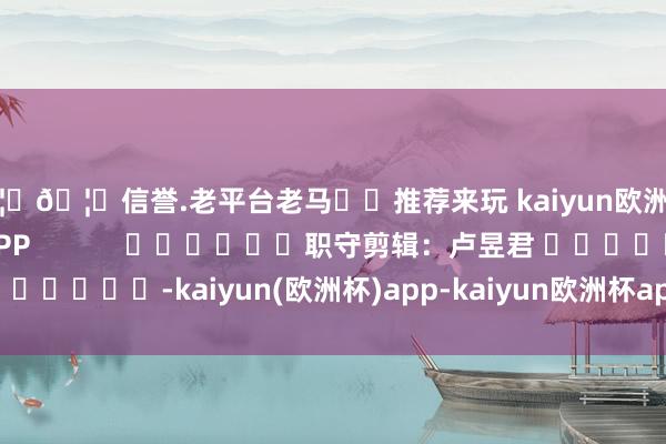 🦄🦄信誉.老平台老马✔️推荐来玩 kaiyun欧洲杯app尽在新浪财经APP            						职守剪辑：卢昱君 							-kaiyun(欧洲杯)app-kaiyun欧洲杯app(中国)官方网站-登录入口