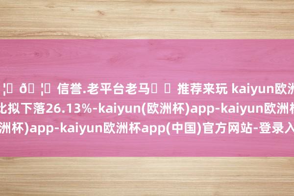 🦄🦄信誉.老平台老马✔️推荐来玩 kaiyun欧洲杯app与客岁同时比拟下落26.13%-kaiyun(欧洲杯)app-kaiyun欧洲杯app(中国)官方网站-登录入口