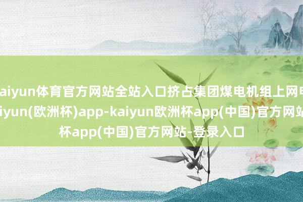 kaiyun体育官方网站全站入口挤占集团煤电机组上网电量空间-kaiyun(欧洲杯)app-kaiyun欧洲杯app(中国)官方网站-登录入口