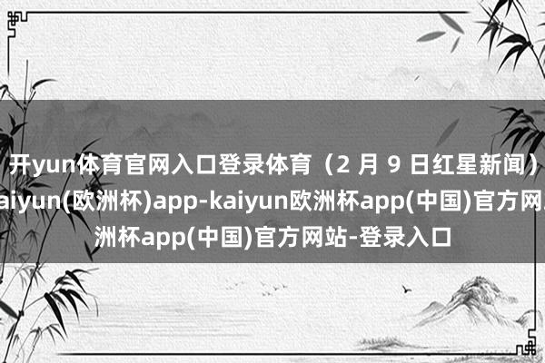 开yun体育官网入口登录体育（2 月 9 日红星新闻）据报说念-kaiyun(欧洲杯)app-kaiyun欧洲杯app(中国)官方网站-登录入口