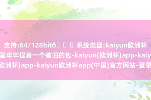 支持:64/128bit🍏系统类型:kaiyun欧洲杯appApp官方下载手里牢牢捏着一个破旧的包-kaiyun(欧洲杯)app-kaiyun欧洲杯app(中国)官方网站-登录入口