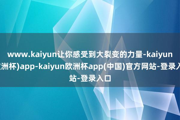 www.kaiyun让你感受到大裂变的力量-kaiyun(欧洲杯)app-kaiyun欧洲杯app(中国)官方网站-登录入口