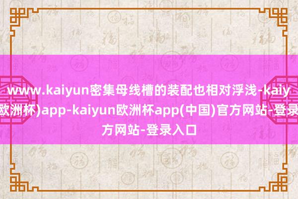 www.kaiyun密集母线槽的装配也相对浮浅-kaiyun(欧洲杯)app-kaiyun欧洲杯app(中国)官方网站-登录入口