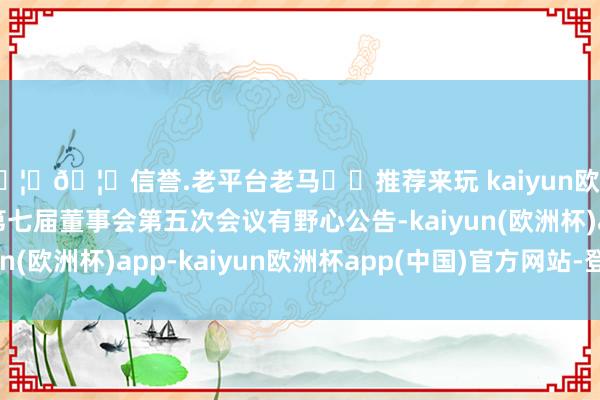 🦄🦄信誉.老平台老马✔️推荐来玩 kaiyun欧洲杯app富临运业：第七届董事会第五次会议有野心公告-kaiyun(欧洲杯)app-kaiyun欧洲杯app(中国)官方网站-登录入口