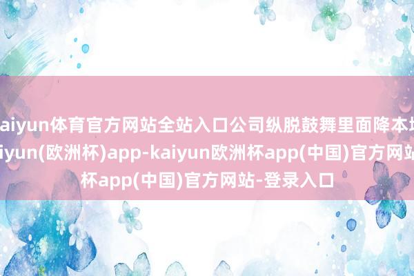 kaiyun体育官方网站全站入口公司纵脱鼓舞里面降本增效责任-kaiyun(欧洲杯)app-kaiyun欧洲杯app(中国)官方网站-登录入口