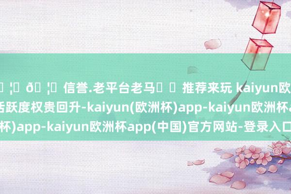 🦄🦄信誉.老平台老马✔️推荐来玩 kaiyun欧洲杯app市集交投活跃度权贵回升-kaiyun(欧洲杯)app-kaiyun欧洲杯app(中国)官方网站-登录入口