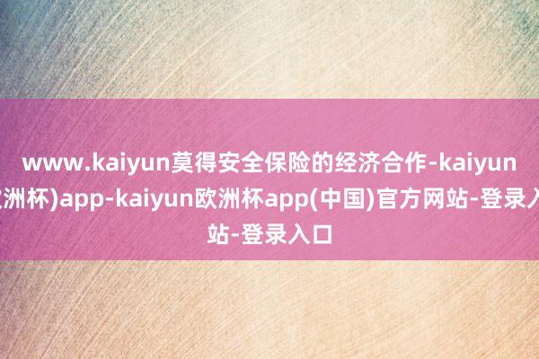 www.kaiyun莫得安全保险的经济合作-kaiyun(欧洲杯)app-kaiyun欧洲杯app(中国)官方网站-登录入口