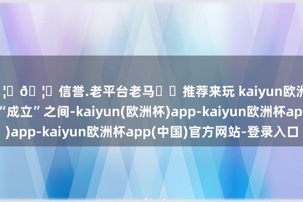 🦄🦄信誉.老平台老马✔️推荐来玩 kaiyun欧洲杯app在“预备”和“成立”之间-kaiyun(欧洲杯)app-kaiyun欧洲杯app(中国)官方网站-登录入口
