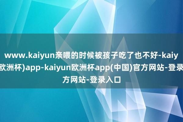 www.kaiyun亲喂的时候被孩子吃了也不好-kaiyun(欧洲杯)app-kaiyun欧洲杯app(中国)官方网站-登录入口
