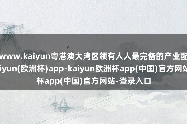 www.kaiyun粤港澳大湾区领有人人最完备的产业配套体系-kaiyun(欧洲杯)app-kaiyun欧洲杯app(中国)官方网站-登录入口
